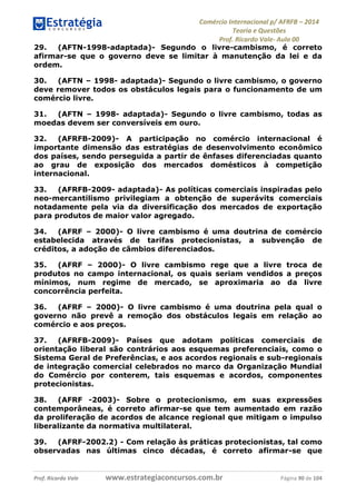 Comércio Internacional p/ AFRFB ʹ 2014 
Teoria e Questões 
Prof. Ricardo Vale- Aula 00 
29. (AFTN-1998-adaptada)- Segundo o livre-cambismo, é correto 
afirmar-se que o governo deve se limitar à manutenção da lei e da 
ordem. 
30. (AFTN – 1998- adaptada)- Segundo o livre cambismo, o governo 
deve remover todos os obstáculos legais para o funcionamento de um 
comércio livre. 
31. (AFTN – 1998- adaptada)- Segundo o livre cambismo, todas as 
moedas devem ser conversíveis em ouro. 
32. (AFRFB-2009)- A participação no comércio internacional é 
importante dimensão das estratégias de desenvolvimento econômico 
dos países, sendo perseguida a partir de ênfases diferenciadas quanto 
ao grau de exposição dos mercados domésticos à competição 
internacional. 
33. (AFRFB-2009- adaptada)- As políticas comerciais inspiradas pelo 
neo-mercantilismo privilegiam a obtenção de superávits comerciais 
notadamente pela via da diversificação dos mercados de exportação 
para produtos de maior valor agregado. 
34. (AFRF – 2000)- O livre cambismo é uma doutrina de comércio 
estabelecida através de tarifas protecionistas, a subvenção de 
créditos, a adoção de câmbios diferenciados. 
35. (AFRF – 2000)- O livre cambismo rege que a livre troca de 
produtos no campo internacional, os quais seriam vendidos a preços 
mínimos, num regime de mercado, se aproximaria ao da livre 
concorrência perfeita. 
36. (AFRF – 2000)- O livre cambismo é uma doutrina pela qual o 
governo não prevê a remoção dos obstáculos legais em relação ao 
comércio e aos preços. 
37. (AFRFB-2009)- Países que adotam políticas comerciais de 
orientação liberal são contrários aos esquemas preferenciais, como o 
Sistema Geral de Preferências, e aos acordos regionais e sub-regionais 
de integração comercial celebrados no marco da Organização Mundial 
do Comércio por conterem, tais esquemas e acordos, componentes 
protecionistas. 
38. (AFRF -2003)- Sobre o protecionismo, em suas expressões 
contemporâneas, é correto afirmar-se que tem aumentado em razão 
da proliferação de acordos de alcance regional que mitigam o impulso 
liberalizante da normativa multilateral. 
39. (AFRF-2002.2) - Com relação às práticas protecionistas, tal como 
observadas nas últimas cinco décadas, é correto afirmar-se que 
Prof. Ricardo Vale www.estrategiaconcursos.com.br Página 90 de 104 
 