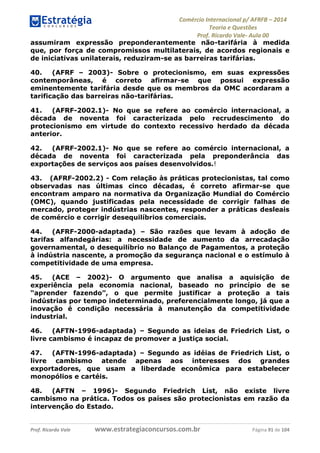 Comércio Internacional p/ AFRFB ʹ 2014 
Teoria e Questões 
Prof. Ricardo Vale- Aula 00 
assumiram expressão preponderantemente não-tarifária à medida 
que, por força de compromissos multilaterais, de acordos regionais e 
de iniciativas unilaterais, reduziram-se as barreiras tarifárias. 
40. (AFRF – 2003)- Sobre o protecionismo, em suas expressões 
contemporâneas, é correto afirmar-se que possui expressão 
eminentemente tarifária desde que os membros da OMC acordaram a 
tarificação das barreiras não-tarifárias. 
41. (AFRF-2002.1)- No que se refere ao comércio internacional, a 
década de noventa foi caracterizada pelo recrudescimento do 
protecionismo em virtude do contexto recessivo herdado da década 
anterior. 
42. (AFRF-2002.1)- No que se refere ao comércio internacional, a 
década de noventa foi caracterizada pela preponderância das 
exportações de serviços aos países desenvolvidos.! 
43. (AFRF-2002.2) - Com relação às práticas protecionistas, tal como 
observadas nas últimas cinco décadas, é correto afirmar-se que 
encontram amparo na normativa da Organização Mundial do Comércio 
(OMC), quando justificadas pela necessidade de corrigir falhas de 
mercado, proteger indústrias nascentes, responder a práticas desleais 
de comércio e corrigir desequilíbrios comerciais. 
44. (AFRF-2000-adaptada) – São razões que levam à adoção de 
tarifas alfandegárias: a necessidade de aumento da arrecadação 
governamental, o desequilíbrio no Balanço de Pagamentos, a proteção 
à indústria nascente, a promoção da segurança nacional e o estímulo à 
competitividade de uma empresa. 
45. (ACE – 2002)- O argumento que analisa a aquisição de 
experiência pela economia nacional, baseado no princípio de se 
“aprender fazendo”, o que permite justificar a proteção a tais 
indústrias por tempo indeterminado, preferencialmente longo, já que a 
inovação é condição necessária à manutenção da competitividade 
industrial. 
46. (AFTN-1996-adaptada) – Segundo as ideias de Friedrich List, o 
livre cambismo é incapaz de promover a justiça social. 
47. (AFTN-1996-adaptada) – Segundo as idéias de Friedrich List, o 
livre cambismo atende apenas aos interesses dos grandes 
exportadores, que usam a liberdade econômica para estabelecer 
monopólios e cartéis. 
48. (AFTN – 1996)- Segundo Friedrich List, não existe livre 
cambismo na prática. Todos os países são protecionistas em razão da 
intervenção do Estado. 
Prof. Ricardo Vale www.estrategiaconcursos.com.br Página 91 de 104 
 