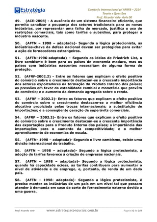 Comércio Internacional p/ AFRFB ʹ 2014 
Teoria e Questões 
Prof. Ricardo Vale- Aula 00 
49. (ACE-2008) - A ausência de um sistema financeiro eficiente, que 
permita canalizar a poupança dos setores tradicionais para as novas 
indústrias, por representar uma falha de mercado, justifica o uso de 
restrições comerciais, tais como tarifas e subsídios, para proteger a 
indústria nascente. 
50. (AFTN – 1998 – adaptada)- Segundo a lógica protecionista, as 
indústrias-chave da defesa nacional devem ser protegidas para evitar 
a ação de fornecedores estrangeiros. 
51. (AFTN-1996-adaptada) – Segundo as ideias de Friedrich List, o 
livre cambismo é bom para os países de economia madura, mas os 
países com indústrias nascentes necessitam de alguma forma de 
proteção. 
52. (AFRF-2002.2) - Entre os fatores que explicam o efeito positivo 
do comércio sobre o crescimento destacam-se a crescente importância 
dos setores exportadores na formação do Produto Interno dos países; 
as pressões em favor da estabilidade cambial e monetária que provêm 
do comércio; e o aumento da demanda agregada sobre a renda. 
53. (AFRF – 2002.2)- Entre os fatores que explicam o efeito positivo 
do comércio sobre o crescimento destacam-se a melhor eficiência 
alocativa propiciada pelas trocas internacionais; a substituição de 
importações; e a conseqüente geração de superávits comerciais. 
54. (AFRF – 2002.2)- Entre os fatores que explicam o efeito positivo 
do comércio sobre o crescimento destacam-se a crescente importância 
das exportações para o Produto Interno dos países; a importância das 
importações para o aumento da competitividade; e o melhor 
aproveitamento de economias de escala. 
55. (AFTN- 1998 – adaptada)- Segundo o livre cambismo, existe uma 
divisão internacional do trabalho. 
56. (AFTN – 1998 – adaptada)- Segundo a lógica protecionista, a 
adoção de tarifas favorece a criação de empresas nacionais. 
57. (AFTN – 1998 – adaptada)- Segundo a lógica protecionista, 
quando há capacidade ociosa, as tarifas contribuem para aumentar o 
nível de atividade e de emprego, e, portanto, de renda de um dado 
país. 
58. (AFTN – 1998- adaptada)- Segundo a lógica protecionista, é 
preciso manter as indústrias de um país em um nível tal que possam 
atender à demanda em caso de corte de fornecimento externo devido a 
uma guerra. 
Prof. Ricardo Vale www.estrategiaconcursos.com.br Página 92 de 104 
 