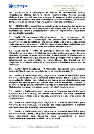 Comércio Internacional p/ AFRFB ʹ 2014 
Teoria e Questões 
Prof. Ricardo Vale- Aula 00 
59. (ACE-2012) A imposição de tarifas às importações exerce 
importantes efeitos sobre a renda internamente. Acerca desses 
efeitos, é correto afirmar que a renda do governo e dos produtores 
domésticos beneficiados com a proteção tarifária aumenta, ao mesmo 
tempo em que se reduz o poder aquisitivo dos consumidores. 
60. (AFRFB 2009)- A política de substituição de importações valeu-se 
preponderantemente de instrumentos de incentivos à produção e às 
exportações, tendo o protecionismo tarifário importância secundária 
em sua implementação. 
61. (ACE-2002-adaptada)-Historicamente, os processos de 
industrialização por substituição de importações favoreceram o 
desenvolvimento tecnológico em escala global, já que as economias 
mais atrasadas alcançam condições para desenvolver indústrias que 
passarão a competir com as das economias desenvolvidas. 
62. (ACE-2002) – Entre as principais críticas aos instrumentos 
utilizados para proteger indústrias nascentes estão os argumentos que 
apontam algumas de suas implicações, a exemplo da dificuldade de se 
combinar as indústrias que devem receber proteção com o modelo de 
substituição de importações, a concordância das indústrias em 
dispensar a proteção recebida e seus efeitos deletérios sobre outras 
indústrias. 
63. (AFRF-2000-adaptada) – A Comissão Econômica para América 
Latina (CEPAL) teve um papel decisivo na criação da ALALC. 
64. (AFRF – 2000-adaptada)- Segundo a Comissão Econômica para 
América Latina (CEPAL), o comércio internacional tendia a gerar uma 
desigualdade básica nas relações de troca (uma deterioração nas 
relações de troca) pois os preços das matérias-primas tendiam a 
declinar a longo prazo, enquanto o preço dos produtos manufaturados 
(fabricados em geral em países desenvolvidos) tendia a subir. 
65. (AFRF – 2000-adaptada)- Segundo a Comissão Econômica para 
América Latina (CEPAL), os países produtores de bens primários 
deveriam diversificar sua produção, deixando de ser produtores de 
monoculturas. 
66. (AFRF – 2000-adaptada)- Segundo a Comissão Econômica para 
América Latina (CEPAL), os países em desenvolvimento deveriam 
procurar exportar produtos manufaturados. 
67. (AFRF – 2000-adaptada)- Segundo a Comissão Econômica para 
América Latina (CEPAL), os países em desenvolvimento deveriam abrir 
suas economias para torná-las mais competitivas e assim 
conquistarem espaço no comércio internacional. 
Prof. Ricardo Vale www.estrategiaconcursos.com.br Página 93 de 104 
 