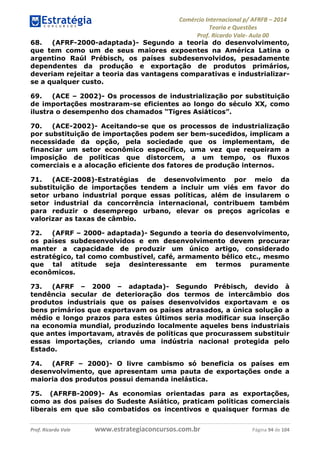 Comércio Internacional p/ AFRFB ʹ 2014 
Teoria e Questões 
Prof. Ricardo Vale- Aula 00 
68. (AFRF-2000-adaptada)- Segundo a teoria do desenvolvimento, 
que tem como um de seus maiores expoentes na América Latina o 
argentino Raúl Prébisch, os países subdesenvolvidos, pesadamente 
dependentes da produção e exportação de produtos primários, 
deveriam rejeitar a teoria das vantagens comparativas e industrializar-se 
a qualquer custo. 
69. (ACE – 2002)- Os processos de industrialização por substituição 
de importações mostraram-se eficientes ao longo do século XX, como 
ilustra o desempenho dos chamados “Tigres Asiáticos”. 
70. (ACE-2002)- Aceitando-se que os processos de industrialização 
por substituição de importações podem ser bem-sucedidos, implicam a 
necessidade da opção, pela sociedade que os implementam, de 
financiar um setor econômico específico, uma vez que requeiram a 
imposição de políticas que distorcem, a um tempo, os fluxos 
comerciais e a alocação eficiente dos fatores de produção internos. 
71. (ACE-2008)-Estratégias de desenvolvimento por meio da 
substituição de importações tendem a incluir um viés em favor do 
setor urbano industrial porque essas políticas, além de insularem o 
setor industrial da concorrência internacional, contribuem também 
para reduzir o desemprego urbano, elevar os preços agrícolas e 
valorizar as taxas de câmbio. 
72. (AFRF – 2000- adaptada)- Segundo a teoria do desenvolvimento, 
os países subdesenvolvidos e em desenvolvimento devem procurar 
manter a capacidade de produzir um único artigo, considerado 
estratégico, tal como combustível, café, armamento bélico etc., mesmo 
que tal atitude seja desinteressante em termos puramente 
econômicos. 
73. (AFRF – 2000 – adaptada)- Segundo Prébisch, devido à 
tendência secular de deterioração dos termos de intercâmbio dos 
produtos industriais que os países desenvolvidos exportavam e os 
bens primários que exportavam os países atrasados, a única solução a 
médio e longo prazos para estes últimos seria modificar sua inserção 
na economia mundial, produzindo localmente aqueles bens industriais 
que antes importavam, através de políticas que procurassem substituir 
essas importações, criando uma indústria nacional protegida pelo 
Estado. 
74. (AFRF – 2000)- O livre cambismo só beneficia os países em 
desenvolvimento, que apresentam uma pauta de exportações onde a 
maioria dos produtos possui demanda inelástica. 
75. (AFRFB-2009)- As economias orientadas para as exportações, 
como as dos países do Sudeste Asiático, praticam políticas comerciais 
liberais em que são combatidos os incentivos e quaisquer formas de 
Prof. Ricardo Vale www.estrategiaconcursos.com.br Página 94 de 104 
 