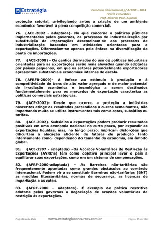 Comércio Internacional p/ AFRFB ʹ 2014 
Teoria e Questões 
Prof. Ricardo Vale- Aula 00 
proteção setorial, privilegiando antes a criação de um ambiente 
econômico favorável à plena competição comercial. 
76. (ACE-2002 - adaptada)- No que concerne a políticas públicas 
implementadas pelos governos, os processos de industrialização por 
substituição de importações assemelham-se aos processos de 
industrialização baseados em atividades orientadas para a 
exportações. Diferenciam-se apenas pela ênfase na diversificação da 
pauta de importações. 
77. (ACE-2008) - Os ganhos derivados do uso de políticas industriais 
orientadas para as exportações serão mais elevados quando adotadas 
por países pequenos, em que os setores potencialmente exportadores 
apresentam substanciais economias internas de escala. 
78. (AFRFB-2009)- A ênfase ao estímulo à produção e à 
competitividade de bens de alto valor agregado e de maior potencial 
de irradiação econômica e tecnológica a serem destinados 
fundamentalmente para os mercados de exportação caracteriza as 
políticas comerciais estratégicas. 
79. (ACE-2002)- Desde que ocorra, a proteção a indústrias 
nascentes atinge os resultados pretendidos a custos semelhantes, não 
importando muito se utiliza instrumentos tais como cotas, subsídios ou 
tarifas. 
80. (ACE-2002)- Subsídios a exportações podem produzir resultados 
positivos em uma economia nacional no curto prazo, por expandir as 
exportações líquidas, mas, no longo prazo, implicam distorções que 
dificultam a alocação eficiente de fatores de produção tanto 
internamente como, dependendo do tamanho da economia, em âmbito 
global. 
81. (ACE-1997 - adaptada) –Os Acordos Voluntários de Restrição às 
Exportações (AVRE’s) têm como objetivo principal levar o país a 
equilibrar suas exportações, como em um sistema de compensações. 
82. (AFRF-2000-adaptada) – As Barreiras não-tarifárias são 
frequentemente apontadas como grandes obstáculos ao comércio 
internacional. Podem vir a se constituir Barreiras não-tarifárias (BNT) 
as medidas fitossanitárias, normas de segurança, as licenças de 
importação e as cotas. 
83. (AFRF-2000 – adaptada)- É exemplo de prática restritiva 
adotada pelos governos a negociação de acordos voluntários de 
restrição às exportações. 
Prof. Ricardo Vale www.estrategiaconcursos.com.br Página 95 de 104 
 