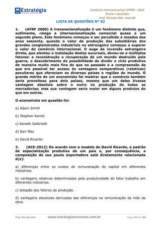 Comércio Internacional p/ AFRFB ʹ 2014 
Teoria e Questões 
Prof. Ricardo Vale- Aula 00 
LISTA DE QUESTÕES Nº 02 
1. (AFRF 2000) A transnacionalização é um fenômeno distinto que, 
sutilmente, relega a internacionalização comercial quase a um 
segundo plano. Este fenômeno começou a ser percebido a meados dos 
anos sessenta, quando o valor da produção das subsidiárias dos 
grandes conglomerados industriais no estrangeiro começou a superar 
o valor do comércio internacional. O auge da inversão estrangeira 
direta, que alentou a instalação destas sucursais, deveu-se a múltiplos 
fatores: a reconstrução e recuperação de um mundo destruído pela 
guerra, o descobrimento da possibilidade de dividir o ciclo produtivo 
de maneira muito mais fina do que no passado e a compreensão de 
que era possível ter acesso às vantagens comparativas (relativas) 
peculiares que ofereciam os diversos países e regiões do mundo. O 
grande mérito de um economista foi mostrar que o comércio também 
seria proveitoso para dois países, mesmo que um deles tivesse 
vantagem absoluta sobre o outro na produção de todas as 
mercadorias; mas sua vantagem seria maior em alguns produtos do 
que em outros. 
O economista em questão foi: 
a) Adam Smith 
b) Stephen Kanitz 
c) Keneth Galbraith 
d) Karl Max 
e) David Ricardo 
2. (ACE-2012) De acordo com o modelo de David Ricardo, o padrão 
de especialização produtiva de um país e, por consequência, a 
composição de sua pauta exportadora está diretamente relacionada 
à(s): 
a) diferenças entre os custos de remuneração do capital em diferentes 
indústrias. 
b) vantagens relativas determinadas pela produtividade do fator trabalho em 
diferentes indústrias. 
c) dotação dos fatores de produção. 
d) vantagens absolutas derivadas das diferenças na remuneração da mão de 
obra. 
Prof. Ricardo Vale www.estrategiaconcursos.com.br Página 97 de 104 
 