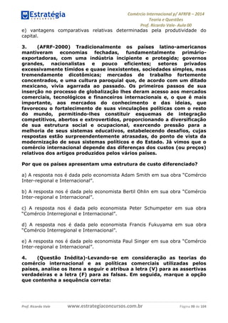 Comércio Internacional p/ AFRFB ʹ 2014 
Teoria e Questões 
Prof. Ricardo Vale- Aula 00 
e) vantagens comparativas relativas determinadas pela produtividade do 
capital. 
3. (AFRF-2000) Tradicionalmente os países latino-americanos 
mantiveram economias fechadas, fundamentalmente primário-exportadoras, 
com uma indústria incipiente e protegida; governos 
grandes, nacionalistas e pouco eficientes; setores privados 
excessivamente tímidos e quase inexistentes, sociedades simples, mas 
tremendamente dicotômicas; mercados de trabalho fortemente 
concentrados, e uma cultura paroquial que, de acordo com um ditado 
mexicano, vivia agarrada ao passado. Os primeiros passos de sua 
inserção no processo de globalização lhes deram acesso aos mercados 
comerciais, tecnológicos e financeiros internacionais e, o que é mais 
importante, aos mercados do conhecimento e das ideias, que 
favoreceu o fortalecimento de suas vinculações políticas com o resto 
do mundo, permitindo-lhes constituir esquemas de integração 
competitivos, abertos e extrovertidos, proporcionando a diversificação 
de sua estrutura social e ocupacional, exercendo pressão para a 
melhoria de seus sistemas educativos, estabelecendo desafios, cujas 
respostas estão surpreendentemente atrasadas, do ponto de vista da 
modernização de seus sistemas políticos e do Estado. Já vimos que o 
comércio internacional depende das diferenças dos custos (ou preços) 
relativos dos artigos produzidos pelos vários países. 
Por que os países apresentam uma estrutura de custo diferenciado? 
a) A resposta nos é dada pelo economista Adam Smith em sua obra “Comércio 
Inter-regional e Internacional”. 
b) A resposta nos é dada pelo economista Bertil Ohlin em sua obra “Comércio 
Inter-regional e Internacional”. 
c) A resposta nos é dada pelo economista Peter Schumpeter em sua obra 
“Comércio Interregional e Internacional”. 
d) A resposta nos é dada pelo economista Francis Fukuyama em sua obra 
“Comércio Interregional e Internacional”. 
e) A resposta nos é dada pelo economista Paul Singer em sua obra “Comércio 
Inter-regional e Internacional”. 
4. (Questão Inédita)-Levando-se em consideração as teorias do 
comércio internacional e as políticas comerciais utilizadas pelos 
países, analise os itens a seguir e atribua a letra (V) para as assertivas 
verdadeiras e a letra (F) para as falsas. Em seguida, marque a opção 
que contenha a sequência correta: 
Prof. Ricardo Vale www.estrategiaconcursos.com.br Página 98 de 104 
 