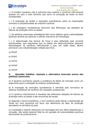 Comércio Internacional p/ AFRFB ʹ 2014 
Teoria e Questões 
Prof. Ricardo Vale- Aula 00 
( ) O modelo ricardiano não é suficiente para explicar o comércio internacional 
quando um país é mais eficiente que outro na produção de todos os bens 
considerados. 
( ) A imposição de tarifas e restrições quantitativas sobre as importações 
aumenta a competitividade da indústria nacional. 
( ) As vantagens comparativas decorrem das diferenças nas dotações de 
fatores de produção entre os países. 
( ) As políticas comerciais estratégicas têm como objetivo gerar externalidades 
positivas através do estímulo a setores intensivos em tecnologia. 
( ) A deterioração dos termos de troca é tese defendida pela corrente 
estruturalista, que argumenta que os países em desenvolvimento possuem 
desvantagem no comércio internacional e que, em razão disso, devem 
promover uma industrialização voltada para fora. 
a) FFVVF 
b) FFVFF 
c) FVFVV 
d) VFVVF 
e) VVVVF 
5. (Questão Inédita)- Assinale a alternativa incorreta acerca das 
políticas comerciais: 
a) A doutrina econômica aponta a existência de falhas de mercado como um 
argumento para a utilização de práticas protecionistas. 
b) A imposição de restrições quantitativas é admitida pela normativa do 
sistema multilateral de comércio em situações excepcionais. 
c) O comércio internacional é resultado das diferentes dotações de fatores de 
produção entre os países e das economias de escala. 
d) Segundo a teoria econômica, o livre comércio pode alterar a distribuição de 
renda em uma economia em favor dos detentores do fator de produção 
abundante no território do país. 
e) A proteção a setores intensivos em tecnologia tem por efeito desestimular a 
inovação, não sendo possível falar-se em geração de externalidades positivas 
decorrentes do protecionismo. 
Prof. Ricardo Vale www.estrategiaconcursos.com.br Página 99 de 104 
 