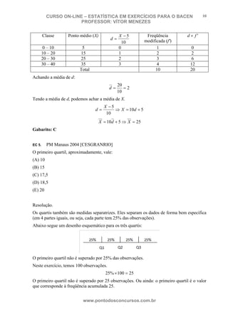 N o m e d o A l u n o - C P F d o A l u n o
CURSO ON-LINE – ESTATÍSTICA EM EXERCÍCIOS PARA O BACEN
PROFESSOR: VÍTOR MENEZES
www.pontodosconcursos.com.br
10
Classe Ponto médio (X)
10
5−
=
X
d
Freqüência
modificada (f')
'fd ×
0 – 10 5 0 1 0
10 – 20 15 1 2 2
20 – 30 25 2 3 6
30 – 40 35 3 4 12
Total 10 20
Achando a média de d:
2
10
20
==d
Tendo a média de d, podemos achar a média de X.
510
10
5
+=⇒
−
= dX
X
d
25510 =⇒+= XdX
Gabarito: C
EC 5. PM Manaus 2004 [CESGRANRIO]
O primeiro quartil, aproximadamente, vale:
(A) 10
(B) 15
(C) 17,5
(D) 18,5
(E) 20
Resolução.
Os quartis também são medidas separatrizes. Eles separam os dados de forma bem específica
(em 4 partes iguais, ou seja, cada parte tem 25% das observações).
Abaixo segue um desenho esquemático para os três quartis:
O primeiro quartil não é superado por 25% das observações.
Neste exercício, temos 100 observações.
25100%25 =×
O primeiro quartil não é superado por 25 observações. Ou ainda: o primeiro quartil é o valor
que corresponde à freqüência acumulada 25.
 