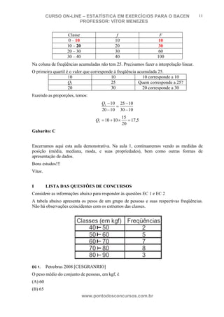N o m e d o A l u n o - C P F d o A l u n o
CURSO ON-LINE – ESTATÍSTICA EM EXERCÍCIOS PARA O BACEN
PROFESSOR: VÍTOR MENEZES
www.pontodosconcursos.com.br
11
Classe f F
0 – 10 10 10
10 – 20 20 30
20 – 30 30 60
30 – 40 40 100
Na coluna de freqüências acumuladas não tem 25. Precisamos fazer a interpolação linear.
O primeiro quartil é o valor que corresponde à freqüência acumulada 25.
10 10 10 corresponde a 10
Q1 25 Quem corresponde a 25?
20 30 20 corresponde a 30
Fazendo as proporções, temos:
1030
1025
1020
101
−
−
=
−
−Q
5,17
20
15
10101 =×+=Q
Gabarito: C
Encerramos aqui esta aula demonstrativa. Na aula 1, continuaremos vendo as medidas de
posição (média, mediana, moda, e suas propriedades), bem como outras formas de
apresentação de dados.
Bons estudos!!!
Vítor.
I LISTA DAS QUESTÕES DE CONCURSOS
Considere as informações abaixo para responder às questões EC 1 e EC 2
A tabela abaixo apresenta os pesos de um grupo de pessoas e suas respectivas freqüências.
Não há observações coincidentes com os extremos das classes.
EC 1. Petrobras 2008 [CESGRANRIO]
O peso médio do conjunto de pessoas, em kgf, é
(A) 60
(B) 65
 
