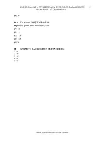 N o m e d o A l u n o - C P F d o A l u n o
CURSO ON-LINE – ESTATÍSTICA EM EXERCÍCIOS PARA O BACEN
PROFESSOR: VÍTOR MENEZES
www.pontodosconcursos.com.br
13
(E) 30
EC 5. PM Manaus 2004 [CESGRANRIO]
O primeiro quartil, aproximadamente, vale:
(A) 10
(B) 15
(C) 17,5
(D) 18,5
(E) 20
II GABARITO DAS QUESTÕES DE CONCURSOS
1 – c
2 – b
3 – d
4 – c
5 – c
 