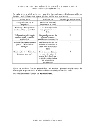 N o m e d o A l u n o - C P F d o A l u n o
CURSO ON-LINE – ESTATÍSTICA EM EXERCÍCIOS PARA O BACEN
PROFESSOR: VÍTOR MENEZES
www.pontodosconcursos.com.br
2
Se vocês lerem o edital, verão que a descrição das matérias está ligeiramente diferente.
Fazendo a associação entre os itens do edital e a seqüência de aulas, temos:
Item do edital Comentários Aula em que será abordado
Histograma e curvas de
freqüência:
Trata-se de formas de
apresentação de dados
1
Distribuição de freqüências:
absoluta, relativa, acumulada
São conceitos necessários
para apresentarmos os
dados
1
Medidas de posição: média,
mediana, moda e medidas
separatrizes
São medidas que nos dão
informações sobre o
posicionamento dos dados
1
Medidas de dispersão (desvio-
padrão e coeficiente de
variação)
São medidas que nos dão
informações de quanto os
dados estão afastados da
média
2
Distribuições de probabilidade
(binomial e normal)
Trata-se da relação entre
os possíveis valores de
uma variável aleatória e a
respectiva probabilidade
(ou densidade de
probabilidade)
4
Apesar do edital não falar em probabilidade, esta matéria é pré-requisito para estudo das
distribuições de probabilidade. Veremos os exercícios correspondentes na aula 3.
Esta aula demonstrativa contém um trecho da aula 1.
 