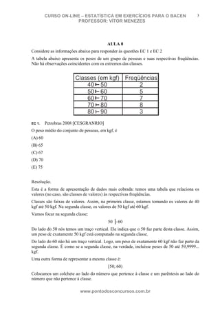 N o m e d o A l u n o - C P F d o A l u n o
CURSO ON-LINE – ESTATÍSTICA EM EXERCÍCIOS PARA O BACEN
PROFESSOR: VÍTOR MENEZES
www.pontodosconcursos.com.br
3
AULA 0
Considere as informações abaixo para responder às questões EC 1 e EC 2
A tabela abaixo apresenta os pesos de um grupo de pessoas e suas respectivas freqüências.
Não há observações coincidentes com os extremos das classes.
EC 1. Petrobras 2008 [CESGRANRIO]
O peso médio do conjunto de pessoas, em kgf, é
(A) 60
(B) 65
(C) 67
(D) 70
(E) 75
Resolução.
Esta é a forma de apresentação de dados mais cobrada: temos uma tabela que relaciona os
valores (no caso, são classes de valores) às respectivas freqüências.
Classes são faixas de valores. Assim, na primeira classe, estamos tomando os valores de 40
kgf até 50 kgf. Na segunda classe, os valores de 50 kgf até 60 kgf.
Vamos focar na segunda classe:
50 │−60
Do lado do 50 nós temos um traço vertical. Ele indica que o 50 faz parte desta classe. Assim,
um peso de exatamente 50 kgf está computado na segunda classe.
Do lado do 60 não há um traço vertical. Logo, um peso de exatamente 60 kgf não faz parte da
segunda classe. É como se a segunda classe, na verdade, incluísse pesos de 50 até 59,9999...
kgf.
Uma outra forma de representar a mesma classe é:
[50; 60)
Colocamos um colchete ao lado do número que pertence à classe e um parêntesis ao lado do
número que não pertence à classe.
 