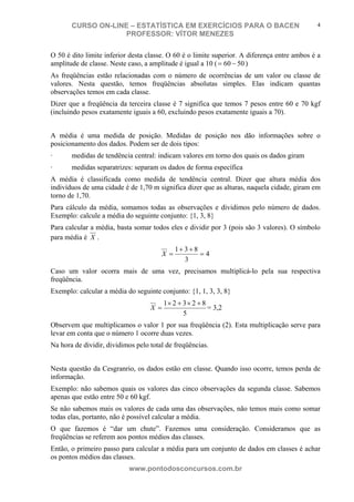 N o m e d o A l u n o - C P F d o A l u n o
CURSO ON-LINE – ESTATÍSTICA EM EXERCÍCIOS PARA O BACEN
PROFESSOR: VÍTOR MENEZES
www.pontodosconcursos.com.br
4
O 50 é dito limite inferior desta classe. O 60 é o limite superior. A diferença entre ambos é a
amplitude de classe. Neste caso, a amplitude é igual a 10 ( 5060 −= )
As freqüências estão relacionadas com o número de ocorrências de um valor ou classe de
valores. Nesta questão, temos freqüências absolutas simples. Elas indicam quantas
observações temos em cada classe.
Dizer que a freqüência da terceira classe é 7 significa que temos 7 pesos entre 60 e 70 kgf
(incluindo pesos exatamente iguais a 60, excluindo pesos exatamente iguais a 70).
A média é uma medida de posição. Medidas de posição nos dão informações sobre o
posicionamento dos dados. Podem ser de dois tipos:
· medidas de tendência central: indicam valores em torno dos quais os dados giram
· medidas separatrizes: separam os dados de forma específica
A média é classificada como medida de tendência central. Dizer que altura média dos
indivíduos de uma cidade é de 1,70 m significa dizer que as alturas, naquela cidade, giram em
torno de 1,70.
Para cálculo da média, somamos todas as observações e dividimos pelo número de dados.
Exemplo: calcule a média do seguinte conjunto: {1, 3, 8}
Para calcular a média, basta somar todos eles e dividir por 3 (pois são 3 valores). O símbolo
para média é X .
4
3
831
=
++
=X
Caso um valor ocorra mais de uma vez, precisamos multiplicá-lo pela sua respectiva
freqüência.
Exemplo: calcular a média do seguinte conjunto: {1, 1, 3, 3, 8}
5
82321 +×+×
=X = 3,2
Observem que multiplicamos o valor 1 por sua freqüência (2). Esta multiplicação serve para
levar em conta que o número 1 ocorre duas vezes.
Na hora de dividir, dividimos pelo total de freqüências.
Nesta questão da Cesgranrio, os dados estão em classe. Quando isso ocorre, temos perda de
informação.
Exemplo: não sabemos quais os valores das cinco observações da segunda classe. Sabemos
apenas que estão entre 50 e 60 kgf.
Se não sabemos mais os valores de cada uma das observações, não temos mais como somar
todas elas, portanto, não é possível calcular a média.
O que fazemos é “dar um chute”. Fazemos uma consideração. Consideramos que as
freqüências se referem aos pontos médios das classes.
Então, o primeiro passo para calcular a média para um conjunto de dados em classes é achar
os pontos médios das classes.
 