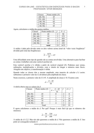 N o m e d o A l u n o - C P F d o A l u n o
CURSO ON-LINE – ESTATÍSTICA EM EXERCÍCIOS PARA O BACEN
PROFESSOR: VÍTOR MENEZES
www.pontodosconcursos.com.br
5
Classes Ponto médio (X)
[40; 50) 45
[50 ; 60) 55
[ 60; 70) 65
[ 70; 80) 75
[ 80; 90) 85
Agora, calculamos a média dos pontos médios.
Classes Ponto médio (X) f fX ×
[40; 50) 45 2 90
[50 ; 60) 55 5 275
[ 60; 70) 65 7 455
[ 70; 80) 75 8 600
[ 80; 90) 85 3 255
total 25 1675
A média é dada pela divisão entre os dois valores acima (total de “valor vezes freqüência”
dividido pelo total das freqüências):
==
25
1675
X 67
Uma dificuldade neste tipo de questão são as contas envolvidas. Uma alternativa para facilitar
as contas é trabalhar com uma variável auxiliar (d).
Esta variável auxiliar d é obtida a partir da variável original (X). Podemos usar somas,
subtrações, multiplicações e divisões, com o intuito de chegar a números mais fáceis.
Atingido este objetivo, a transformação é válida.
Quando todas as classes têm a mesma amplitude, uma maneira de calcular d é assim:
subtraímos o primeiro valor de X; dividimos pela amplitude de classe.
Neste exercício, o primeiro valor de X é 45. A amplitude de classe é 10. Ficamos com:
10
45−
=
X
d
A tabela abaixo traz os valores de d:
Classes Ponto médio (X)
10
45−
=
X
d
f fd ×
[40; 50) 45 0 2 0
[50 ; 60) 55 1 5 5
[ 60; 70) 65 2 7 14
[ 70; 80) 75 3 8 24
[ 80; 90) 85 4 3 12
Total 25 55
E agora calculamos a média de d. Por quê? Porque é mais fácil (já que os números são
menores).
2,2
100
220
25
55
===d
A média de d é 2,2. Mas nós não queremos a média de d. Nós queremos a média de X. Isto
pode ser conseguido isolando X.
 