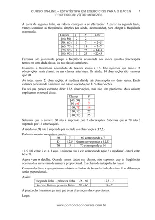 N o m e d o A l u n o - C P F d o A l u n o
CURSO ON-LINE – ESTATÍSTICA EM EXERCÍCIOS PARA O BACEN
PROFESSOR: VÍTOR MENEZES
www.pontodosconcursos.com.br
7
A partir da segunda linha, os valores começam a se diferenciar. A partir da segunda linha,
vamos somando as freqüências simples (ou ainda, acumulando), para chegar à freqüência
acumulada.
Classes f F Obs
[40; 50) 2 2
[50 ; 60) 5 7 = 2+5
[ 60; 70) 7 14 = 7+7
[ 70; 80) 8 22 = 14+8
[ 80; 90) 3 25 =22+3
Fazemos isto justamente porque a freqüência acumulada nos indica quantas observações
temos em uma dada classe, ou nas classes anteriores.
Exemplo: a freqüência acumulada da terceira classe é 14. Isto significa que temos 14
observações nesta classe, ou nas classes anteriores. Ou ainda, 14 observações são menores
que 70.
Ao todo, temos 25 observações. A mediana divide tais observações em duas partes. Então
estamos procurando o número que não é superado por 12,5 observações.
Eu sei que parece estranho dizer 12,5 observações, mas não tem problema. Mais adiante
explicamos o porquê disso.
Classes F
[40; 50) 2
[50 ; 60) 7
[ 60; 70) 14
[ 70; 80) 22
[ 80; 90) 25
Sabemos que o número 60 não é superado por 7 observações. Sabemos que o 70 não é
superado por 14 observações.
A mediana (D) não é superada por metade das observações (12,5)
Podemos montar o seguinte quadro:
60 7 60 corresponde a 7
D 12,5 Quem corresponde a 12,5?
70 14 70 corresponde a 14
12,5 está entre 7 e 14. Logo, o número que a ele corresponde (que é a mediana), estará entre
60 e 70.
Agora vem o detalhe. Quando temos dados em classes, nós supomos que as freqüências
acumuladas aumentam de maneira proporcional. É a chamada interpolação linear.
O resultado disso é que podemos subtrair as linhas de baixo da linha de cima. E as diferenças
serão proporcionais.
Assim:
Segunda linha – primeira linha 60−D 75,12 −
terceira linha – primeira linha 6070 − 714 −
A proporção linear nos garante que estas diferenças são proporcionais.
Logo:
 