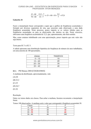 N o m e d o A l u n o - C P F d o A l u n o
CURSO ON-LINE – ESTATÍSTICA EM EXERCÍCIOS PARA O BACEN
PROFESSOR: VÍTOR MENEZES
www.pontodosconcursos.com.br
8
8,67
7
5,5
1060
714
75,12
6070
60
=×+=⇒
−
−
=
−
−
D
D
Gabarito: B
Fazer a interpolação linear corresponde a supor que o gráfico de freqüências acumuladas é
formado por diversos segmentos de reta, que associam cada observação a uma dada
freqüência acumulada. Neste processo, pouco importa se os valores obtidos para as
freqüências acumuladas ou para as observações são inteiros ou não. Neste exercício,
obtivemos uma freqüência acumulada de 12,5, que, aparentemente, não faria sentido.
Mas, como estamos trabalhando com uma aproximação, pouco importa que este valor não
seja inteiro.
Texto para EC 3 a EC 5.
A tabela apresenta uma distribuição hipotética de freqüência do número de anos trabalhados,
em uma amostra de 100 aposentados.
EC 3. PM Manaus 2004 [CESGRANRIO]
A mediana da distribuição, aproximadamente, vale:
(A) 20
(B) 23,3
(C) 25
(D) 26,7
(E) 30
Resolução.
Outra vez temos dados em classes. Para achar a mediana, fazemos novamente a interpolação
linear.
Temos 100 observações. A mediana será o valor que corresponde à freqüência acumulada 50.
Classe f F
0 – 10 10 10
10 – 20 20 30
20 – 30 30 60
30 – 40 40 100
 