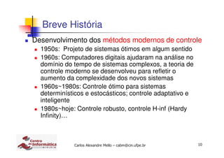 10Carlos Alexandre Mello – cabm@cin.ufpe.br
Breve História
Desenvolvimento dos métodos modernos de controle
1950s: Projeto de sistemas ótimos em algum sentido
1960s: Computadores digitais ajudaram na análise no
domínio do tempo de sistemas complexos, a teoria de
controle moderno se desenvolveu para refletir o
aumento da complexidade dos novos sistemas
1960s~1980s: Controle ótimo para sistemas
determinísticos e estocásticos; controle adaptativo e
inteligente
1980s~hoje: Controle robusto, controle H-inf (Hardy
Infinity)…
 