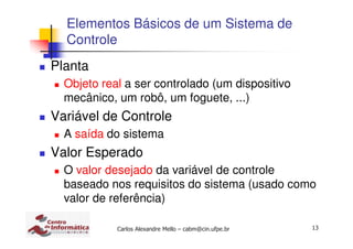 13Carlos Alexandre Mello – cabm@cin.ufpe.br
Elementos Básicos de um Sistema de
Controle
Planta
Objeto real a ser controlado (um dispositivo
mecânico, um robô, um foguete, ...)
Variável de Controle
A saída do sistema
Valor Esperado
O valor desejado da variável de controle
baseado nos requisitos do sistema (usado como
valor de referência)
 