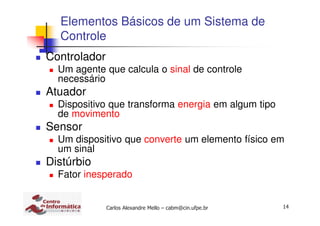 14Carlos Alexandre Mello – cabm@cin.ufpe.br
Elementos Básicos de um Sistema de
Controle
Controlador
Um agente que calcula o sinal de controle
necessário
Atuador
Dispositivo que transforma energia em algum tipo
de movimento
Sensor
Um dispositivo que converte um elemento físico em
um sinal
Distúrbio
Fator inesperado
 