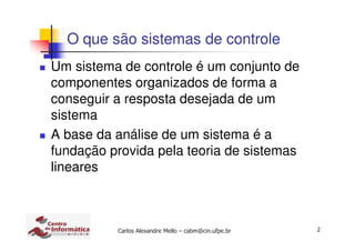 2Carlos Alexandre Mello – cabm@cin.ufpe.br
O que são sistemas de controle
Um sistema de controle é um conjunto de
componentes organizados de forma a
conseguir a resposta desejada de um
sistema
A base da análise de um sistema é a
fundação provida pela teoria de sistemas
lineares
 