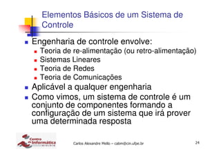 24Carlos Alexandre Mello – cabm@cin.ufpe.br
Elementos Básicos de um Sistema de
Controle
Engenharia de controle envolve:
Teoria de re-alimentação (ou retro-alimentação)
Sistemas Lineares
Teoria de Redes
Teoria de Comunicações
Aplicável a qualquer engenharia
Como vimos, um sistema de controle é um
conjunto de componentes formando a
configuração de um sistema que irá prover
uma determinada resposta
 