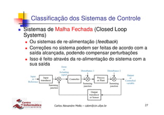 27Carlos Alexandre Mello – cabm@cin.ufpe.br
Classificação dos Sistemas de Controle
Sistemas de Malha Fechada (Closed Loop
Systems)
Ou sistemas de re-alimentação (feedback)
Correções no sistema podem ser feitas de acordo com a
saída alcançada, podendo compensar perturbações
Isso é feito através da re-alimentação do sistema com a
sua saída
 