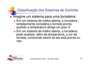 29Carlos Alexandre Mello – cabm@cin.ufpe.br
Classificação dos Sistemas de Controle
Imagine um sistema para uma torradeira:
Em um sistema de malha aberta, a torradeira
simplesmente considera a torrada pronta
quando a temperatura atinge um grau X
Em um sistema de malha aberta, a torradeira
pode analisar, além da temperatura, a cor da
torrada, concluindo assim se ela está pronta ou
não
 