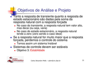 33Carlos Alexandre Mello – cabm@cin.ufpe.br
Objetivos de Análise e Projeto
Tanto a resposta de transiente quanto a resposta de
estado estacionário são dadas pela soma da
resposta natural com a resposta forçada
No caso do transiente, a resposta natural tem valor alto,
mas decai (ou seja, varia)
No caso do estado estacionário, a resposta natural
tende a zero (zero sendo o caso ideal)
Se a resposta natural for muito maior que a resposta
forçada, perdemos o controle do sistema
Temos assim um sistema Instável
Sistemas de controle devem ser estáveis
Objetivo 3: Estabilidade
 