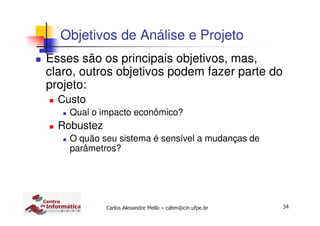 34Carlos Alexandre Mello – cabm@cin.ufpe.br
Objetivos de Análise e Projeto
Esses são os principais objetivos, mas,
claro, outros objetivos podem fazer parte do
projeto:
Custo
Qual o impacto econômico?
Robustez
O quão seu sistema é sensível a mudanças de
parâmetros?
 