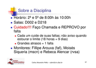 47Carlos Alexandre Mello – cabm@cin.ufpe.br
Sobre a Disciplina
Horário: 2ª e 5ª de 8:00h às 10:00h
Salas: D002 e D218
Cuidado!!!! Faço Chamada e REPROVO por
falta
Cada um cuide de suas faltas; não aviso quando
estourar o limite (18 horas = 9 dias)
Grandes atrasos = 1 falta
Monitores: Fillipe Arouxa (faf), Moisés
Siqueria (mscn) e Rebeca Alencar (rvsa)
 