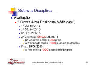 48Carlos Alexandre Mello – cabm@cin.ufpe.br
Sobre a Disciplina
Avaliação
3 Provas (Nota Final como Média das 3)
1º EE: 13/04/15
2º EE: 18/05/15
3º EE: 22/06/15
2ª Chamada ÚNICA: 25/06/15
Só tem direito a faltar a UMA prova
A 2ª Chamada conterá TODO o assunto da disciplina
Final: 29/06/2015
A Final conterá TODO o assunto da disciplina
 