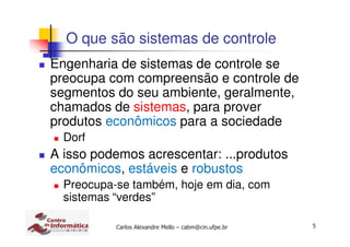 5Carlos Alexandre Mello – cabm@cin.ufpe.br
O que são sistemas de controle
Engenharia de sistemas de controle se
preocupa com compreensão e controle de
segmentos do seu ambiente, geralmente,
chamados de sistemas, para prover
produtos econômicos para a sociedade
Dorf
A isso podemos acrescentar: ...produtos
econômicos, estáveis e robustos
Preocupa-se também, hoje em dia, com
sistemas “verdes”
 