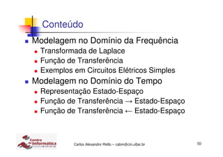 50Carlos Alexandre Mello – cabm@cin.ufpe.br
Conteúdo
Modelagem no Domínio da Frequência
Transformada de Laplace
Função de Transferência
Exemplos em Circuitos Elétricos Simples
Modelagem no Domínio do Tempo
Representação Estado-Espaço
Função de Transferência → Estado-Espaço
Função de Transferência ← Estado-Espaço
 