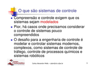 6Carlos Alexandre Mello – cabm@cin.ufpe.br
O que são sistemas de controle
Compreensão e controle exigem que os
sistemas sejam modelados
Pior, há casos onde precisamos considerar
o controle de sistemas pouco
compreendidos
O desafio para a engenharia de controle é
modelar e controlar sistemas modernos,
complexos, como sistemas de controle de
tráfego, controle de processos químicos e
sistemas robóticos
 