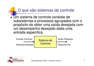 7Carlos Alexandre Mello – cabm@cin.ufpe.br
O que são sistemas de controle
Um sistema de controle consiste de
subsistemas e processos agrupados com o
propósito de obter uma saída desejada com
um desempenho desejado dada uma
entrada específica
Sistema de
Controle
Entrada: Estímulo
Resposta desejada
Saída: Resposta
Resposta real
 