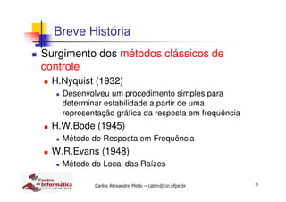 9Carlos Alexandre Mello – cabm@cin.ufpe.br
Breve História
Surgimento dos métodos clássicos de
controle
H.Nyquist (1932)
Desenvolveu um procedimento simples para
determinar estabilidade a partir de uma
representação gráfica da resposta em frequência
H.W.Bode (1945)
Método de Resposta em Frequência
W.R.Evans (1948)
Método do Local das Raízes
 