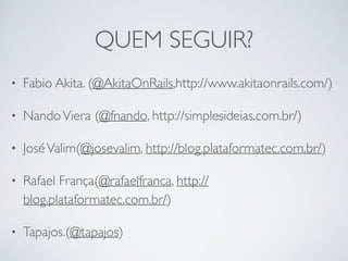 QUEM SEGUIR?
• Fabio Akita. (@AkitaOnRails,http://www.akitaonrails.com/)
• NandoViera (@fnando, http://simplesideias.com.br/)
• JoséValim(@josevalim, http://blog.plataformatec.com.br/)
• Rafael França(@rafaelfranca, http://
blog.plataformatec.com.br/)
• Tapajos.(@tapajos)
 