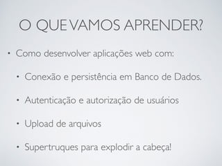 O QUEVAMOS APRENDER?
• Como desenvolver aplicações web com:
• Conexão e persistência em Banco de Dados.
• Autenticação e autorização de usuários
• Upload de arquivos
• Supertruques para explodir a cabeça!
 