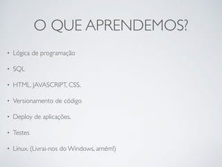 O QUE APRENDEMOS?
• Lógica de programação
• SQL
• HTML, JAVASCRIPT, CSS.
• Versionamento de código
• Deploy de aplicações.
• Testes
• Linux. (Livrai-nos do Windows, amém!)
 
