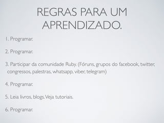REGRAS PARA UM
APRENDIZADO.
1. Programar.
2. Programar.
3. Participar da comunidade Ruby. (Fóruns, grupos do facebook, twitter,
congressos, palestras, whatsapp, viber, telegram)
4. Programar.
5. Leia livros, blogs.Veja tutoriais.
6. Programar.
 