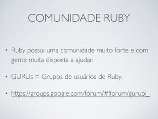 COMUNIDADE RUBY
• Ruby possui uma comunidade muito forte e com
gente muita disposta a ajudar.
• GURUs = Grupos de usuários de Ruby.
• https://groups.google.com/forum/#!forum/gurupi_
 