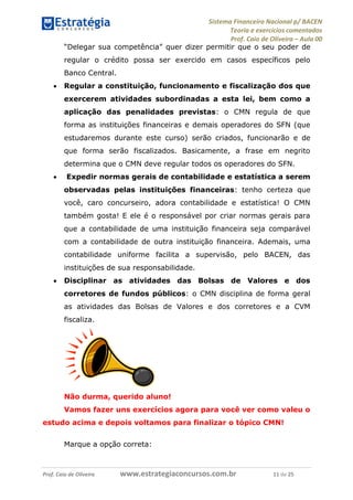 Sistema Financeiro Nacional p/ BACEN
Teoria e exercícios comentados
Prof. Caio de Oliveira – Aula 00
Prof. Caio de Oliveira www.estrategiaconcursos.com.br 11 de 25
“Delegar sua competência” quer dizer permitir que o seu poder de
regular o crédito possa ser exercido em casos específicos pelo
Banco Central.
 Regular a constituição, funcionamento e fiscalização dos que
exercerem atividades subordinadas a esta lei, bem como a
aplicação das penalidades previstas: o CMN regula de que
forma as instituições financeiras e demais operadores do SFN (que
estudaremos durante este curso) serão criados, funcionarão e de
que forma serão fiscalizados. Basicamente, a frase em negrito
determina que o CMN deve regular todos os operadores do SFN.
 Expedir normas gerais de contabilidade e estatística a serem
observadas pelas instituições financeiras: tenho certeza que
você, caro concurseiro, adora contabilidade e estatística! O CMN
também gosta! E ele é o responsável por criar normas gerais para
que a contabilidade de uma instituição financeira seja comparável
com a contabilidade de outra instituição financeira. Ademais, uma
contabilidade uniforme facilita a supervisão, pelo BACEN, das
instituições de sua responsabilidade.
 Disciplinar as atividades das Bolsas de Valores e dos
corretores de fundos públicos: o CMN disciplina de forma geral
as atividades das Bolsas de Valores e dos corretores e a CVM
fiscaliza.
Não durma, querido aluno!
Vamos fazer uns exercícios agora para você ver como valeu o
estudo acima e depois voltamos para finalizar o tópico CMN!
Marque a opção correta:
 