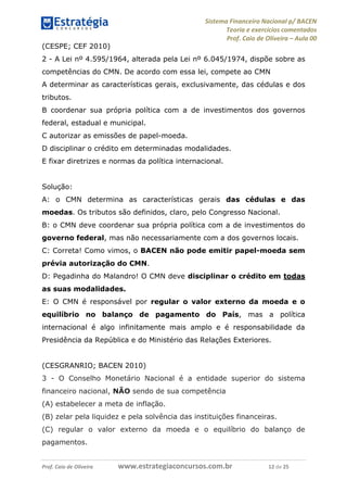 Sistema Financeiro Nacional p/ BACEN
Teoria e exercícios comentados
Prof. Caio de Oliveira – Aula 00
Prof. Caio de Oliveira www.estrategiaconcursos.com.br 12 de 25
(CESPE; CEF 2010)
2 - A Lei nº 4.595/1964, alterada pela Lei nº 6.045/1974, dispõe sobre as
competências do CMN. De acordo com essa lei, compete ao CMN
A determinar as características gerais, exclusivamente, das cédulas e dos
tributos.
B coordenar sua própria política com a de investimentos dos governos
federal, estadual e municipal.
C autorizar as emissões de papel-moeda.
D disciplinar o crédito em determinadas modalidades.
E fixar diretrizes e normas da política internacional.
Solução:
A: o CMN determina as características gerais das cédulas e das
moedas. Os tributos são definidos, claro, pelo Congresso Nacional.
B: o CMN deve coordenar sua própria política com a de investimentos do
governo federal, mas não necessariamente com a dos governos locais.
C: Correta! Como vimos, o BACEN não pode emitir papel-moeda sem
prévia autorização do CMN.
D: Pegadinha do Malandro! O CMN deve disciplinar o crédito em todas
as suas modalidades.
E: O CMN é responsável por regular o valor externo da moeda e o
equilíbrio no balanço de pagamento do País, mas a política
internacional é algo infinitamente mais amplo e é responsabilidade da
Presidência da República e do Ministério das Relações Exteriores.
(CESGRANRIO; BACEN 2010)
3 - O Conselho Monetário Nacional é a entidade superior do sistema
financeiro nacional, NÃO sendo de sua competência
(A) estabelecer a meta de inflação.
(B) zelar pela liquidez e pela solvência das instituições financeiras.
(C) regular o valor externo da moeda e o equilíbrio do balanço de
pagamentos.
 