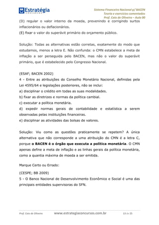 Sistema Financeiro Nacional p/ BACEN
Teoria e exercícios comentados
Prof. Caio de Oliveira – Aula 00
Prof. Caio de Oliveira www.estrategiaconcursos.com.br 13 de 25
(D) regular o valor interno da moeda, prevenindo e corrigindo surtos
inflacionários ou deflacionários.
(E) fixar o valor do superávit primário do orçamento público.
Solução: Todas as alternativas estão corretas, exatamente do modo que
estudamos, menos a letra E. Não confunda: o CMN estabelece a meta de
inflação a ser perseguida pelo BACEN, mas não o valor do superávit
primário, que é estabelecido pelo Congresso Nacional.
(ESAF; BACEN 2002)
4 - Entre as atribuições do Conselho Monetário Nacional, definidas pela
Lei 4595/64 e legislações posteriores, não se inclui:
a) disciplinar o crédito em todas as suas modalidades.
b) fixar as diretrizes e normas da política cambial.
c) executar a política monetária.
d) expedir normas gerais de contabilidade e estatística a serem
observadas pelas instituições financeiras.
e) disciplinar as atividades das bolsas de valores.
Solução: Viu como as questões praticamente se repetem? A única
alternativa que não corresponde a uma atribuição do CMN é a letra C,
porque o BACEN é o órgão que executa a política monetária. O CMN
apenas define a meta de inflação e as linhas gerais da política monetária,
como a quantia máxima de moeda a ser emitida.
Marque Certo ou Errado:
(CESPE; BB 2009)
5 - O Banco Nacional de Desenvolvimento Econômico e Social é uma das
principais entidades supervisoras do SFN.
 