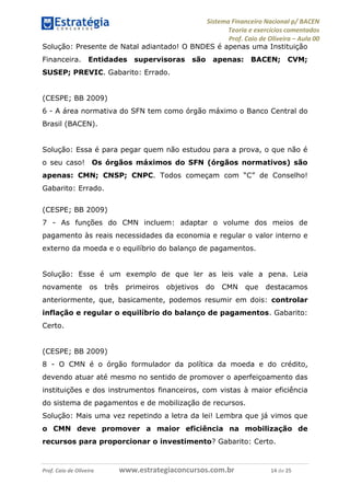 Sistema Financeiro Nacional p/ BACEN
Teoria e exercícios comentados
Prof. Caio de Oliveira – Aula 00
Prof. Caio de Oliveira www.estrategiaconcursos.com.br 14 de 25
Solução: Presente de Natal adiantado! O BNDES é apenas uma Instituição
Financeira. Entidades supervisoras são apenas: BACEN; CVM;
SUSEP; PREVIC. Gabarito: Errado.
(CESPE; BB 2009)
6 - A área normativa do SFN tem como órgão máximo o Banco Central do
Brasil (BACEN).
Solução: Essa é para pegar quem não estudou para a prova, o que não é
o seu caso! Os órgãos máximos do SFN (órgãos normativos) são
apenas: CMN; CNSP; CNPC. Todos começam com “C” de Conselho!
Gabarito: Errado.
(CESPE; BB 2009)
7 - As funções do CMN incluem: adaptar o volume dos meios de
pagamento às reais necessidades da economia e regular o valor interno e
externo da moeda e o equilíbrio do balanço de pagamentos.
Solução: Esse é um exemplo de que ler as leis vale a pena. Leia
novamente os três primeiros objetivos do CMN que destacamos
anteriormente, que, basicamente, podemos resumir em dois: controlar
inflação e regular o equilíbrio do balanço de pagamentos. Gabarito:
Certo.
(CESPE; BB 2009)
8 - O CMN é o órgão formulador da política da moeda e do crédito,
devendo atuar até mesmo no sentido de promover o aperfeiçoamento das
instituições e dos instrumentos financeiros, com vistas à maior eficiência
do sistema de pagamentos e de mobilização de recursos.
Solução: Mais uma vez repetindo a letra da lei! Lembra que já vimos que
o CMN deve promover a maior eficiência na mobilização de
recursos para proporcionar o investimento? Gabarito: Certo.
 