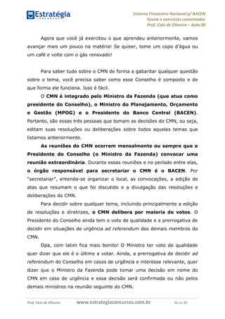 Sistema Financeiro Nacional p/ BACEN
Teoria e exercícios comentados
Prof. Caio de Oliveira – Aula 00
Prof. Caio de Oliveira www.estrategiaconcursos.com.br 15 de 25
Agora que você já exercitou o que aprendeu anteriormente, vamos
avançar mais um pouco na matéria! Se quiser, tome um copo d’água ou
um café e volte com o gás renovado!
Para saber tudo sobre o CMN de forma a gabaritar qualquer questão
sobre o tema, você precisa saber como esse Conselho é composto e de
que forma ele funciona. Isso é fácil.
O CMN é integrado pelo Ministro da Fazenda (que atua como
presidente do Conselho), o Ministro do Planejamento, Orçamento
e Gestão (MPOG) e o Presidente do Banco Central (BACEN).
Portanto, são essas três pessoas que tomam as decisões do CMN, ou seja,
editam suas resoluções ou deliberações sobre todos aqueles temas que
listamos anteriormente.
As reuniões do CMN ocorrem mensalmente ou sempre que o
Presidente do Conselho (o Ministro da Fazenda) convocar uma
reunião extraordinária. Durante essas reuniões e no período entre elas,
o órgão responsável para secretariar o CMN é o BACEN. Por
“secretariar”, entenda-se organizar o local, as convocações, a edição de
atas que resumam o que foi discutido e a divulgação das resoluções e
deliberações do CMN.
Para decidir sobre qualquer tema, incluindo principalmente a edição
de resoluções e diretrizes, o CMN delibera por maioria de votos. O
Presidente do Conselho ainda tem o voto de qualidade e a prerrogativa de
decidir em situações de urgência ad referendum dos demais membros do
CMN.
Opa, com latim fica mais bonito! O Ministro ter voto de qualidade
quer dizer que ele é o último a votar. Ainda, a prerrogativa de decidir ad
referendum do Conselho em casos de urgência e interesse relevante, quer
dizer que o Ministro da Fazenda pode tomar uma decisão em nome do
CMN em caso de urgência e essa decisão será confirmada ou não pelos
demais ministros na reunião seguinte do CMN.
 