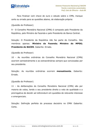Sistema Financeiro Nacional p/ BACEN
Teoria e exercícios comentados
Prof. Caio de Oliveira – Aula 00
Prof. Caio de Oliveira www.estrategiaconcursos.com.br 16 de 25
Para finalizar com chave de ouro o estudo sobre o CMN, marque
certo ou errado para as questões abaixo, de elaboração própria:
(Questão do Professor)
9 - O Conselho Monetário Nacional (CMN) é composto pelo Presidente da
República, pelo Ministro da Fazenda e pelo Presidente do Banco Central.
Solução: O Presidente da República não faz parte do Conselho. São
membros apenas: Ministro da Fazenda; Ministro do MPOG;
Presidente do BACEN. Gabarito: Errado.
(Questão do Professor)
10 - As reuniões ordinárias do Conselho Monetário Nacional (CMN)
ocorrem semestralmente e as extraordinárias sempre que convocadas por
seu presidente.
Solução: As reuniões ordinárias ocorrem mensalmente. Gabarito:
Errado.
(Questão do Professor)
11 - As deliberações do Conselho Monetário Nacional (CMN) são por
maioria de votos, tendo o seu presidente direito a voto de qualidade e a
prerrogativa de decidir ad referendum em questões de relevante interesse
e emergenciais.
Solução: Definição perfeita do processo decisório no CMN! Gabarito:
Certo.
 