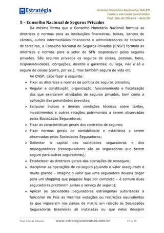 Sistema Financeiro Nacional p/ BACEN
Teoria e exercícios comentados
Prof. Caio de Oliveira – Aula 00
Prof. Caio de Oliveira www.estrategiaconcursos.com.br 17 de 25
5 – Conselho Nacional de Seguros Privados
Da mesma forma que o Conselho Monetário Nacional formula as
diretrizes e normas para as instituições financeiras, bolsas, bancos de
câmbio, outros intermediários financeiros e administradores de recursos
de terceiros, o Conselho Nacional de Seguros Privados (CNSP) formula as
diretrizes e normas para o setor do SFN responsável pelos seguros
privados. São seguros privados os seguros de coisas, pessoas, bens,
responsabilidades, obrigações, direitos e garantias, ou seja, não é só o
seguro de coisas (carro, por ex.), mas também seguro de vida etc.
Ao CNSP, cabe fazer o seguinte:
 Fixar as diretrizes e normas da política de seguros privados;
 Regular a constituição, organização, funcionamento e fiscalização
dos que exercerem atividades de seguros privados, bem como a
aplicação das penalidades previstas;
 Estipular índices e demais condições técnicas sobre tarifas,
investimentos e outras relações patrimoniais a serem observadas
pelas Sociedades Seguradoras;
 Fixar as características gerais dos contratos de seguros;
 Fixar normas gerais de contabilidade e estatística a serem
observadas pelas Sociedades Seguradoras;
 Delimitar o capital das sociedades seguradoras e dos
resseguradores (resseguradores são as seguradoras que fazem
seguro para outras seguradoras);
 Estabelecer as diretrizes gerais das operações de resseguro;
 disciplinar as operações de co-seguro (quando o valor assegurado é
muito grande – imagine o valor que uma seguradora deveria pagar
para um shopping que pegasse fogo por completo – é comum duas
seguradoras prestarem juntas o serviço de seguro);
 Aplicar às Sociedades Seguradoras estrangeiras autorizadas a
funcionar no País as mesmas vedações ou restrições equivalentes
às que vigorarem nos países da matriz em relação às Sociedades
Seguradoras brasileiras ali instaladas ou que neles desejem
 