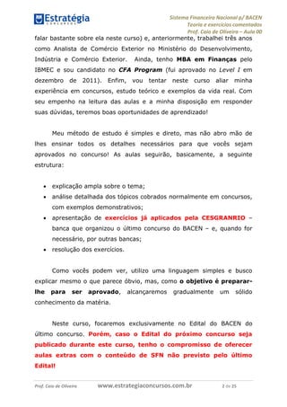 Sistema Financeiro Nacional p/ BACEN
Teoria e exercícios comentados
Prof. Caio de Oliveira – Aula 00
Prof. Caio de Oliveira www.estrategiaconcursos.com.br 2 de 25
falar bastante sobre ela neste curso) e, anteriormente, trabalhei três anos
como Analista de Comércio Exterior no Ministério do Desenvolvimento,
Indústria e Comércio Exterior. Ainda, tenho MBA em Finanças pelo
IBMEC e sou candidato no CFA Program (fui aprovado no Level I em
dezembro de 2011). Enfim, vou tentar neste curso aliar minha
experiência em concursos, estudo teórico e exemplos da vida real. Com
seu empenho na leitura das aulas e a minha disposição em responder
suas dúvidas, teremos boas oportunidades de aprendizado!
Meu método de estudo é simples e direto, mas não abro mão de
lhes ensinar todos os detalhes necessários para que vocês sejam
aprovados no concurso! As aulas seguirão, basicamente, a seguinte
estrutura:
 explicação ampla sobre o tema;
 análise detalhada dos tópicos cobrados normalmente em concursos,
com exemplos demonstrativos;
 apresentação de exercícios já aplicados pela CESGRANRIO –
banca que organizou o último concurso do BACEN – e, quando for
necessário, por outras bancas;
 resolução dos exercícios.
Como vocês podem ver, utilizo uma linguagem simples e busco
explicar mesmo o que parece óbvio, mas, como o objetivo é preparar-
lhe para ser aprovado, alcançaremos gradualmente um sólido
conhecimento da matéria.
Neste curso, focaremos exclusivamente no Edital do BACEN do
último concurso. Porém, caso o Edital do próximo concurso seja
publicado durante este curso, tenho o compromisso de oferecer
aulas extras com o conteúdo de SFN não previsto pelo último
Edital!
 