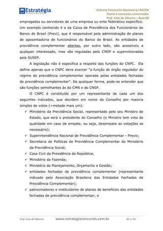 Sistema Financeiro Nacional p/ BACEN
Teoria e exercícios comentados
Prof. Caio de Oliveira – Aula 00
Prof. Caio de Oliveira www.estrategiaconcursos.com.br 20 de 25
empregados ou servidores de uma empresa ou ente federativo específico.
Um exemplo conhecido é o da Caixa de Previdência dos Funcionários do
Banco do Brasil (Previ), que é responsável pela administração de planos
de aposentadoria de funcionários do Banco do Brasil. As entidades de
previdência complementar abertas, por outro lado, são acessíveis a
qualquer interessado, mas são reguladas pelo CNSP e supervisionadas
pela SUSEP.
A legislação não é específica a respeito das funções do CNPC. Ela
define apenas que o CNPC deve exercer “a função de órgão regulador do
regime de previdência complementar operado pelas entidades fechadas
de previdência complementar”. De qualquer forma, pode-se entender que
são funções semelhantes às do CMN e do CNSP.
O CNPC é constituído por um representante de cada um dos
seguintes indicados, que decidem em nome do Conselho por maioria
simples de votos (=metade mais um):
 Ministério da Previdência Social, representado pelo seu Ministro de
Estado, que será o presidente do Conselho (o Ministro tem voto de
qualidade em caso de empate, ou seja, desempata as votações se
necessário);
 Superintendência Nacional de Previdência Complementar - Previc;
 Secretaria de Políticas de Previdência Complementar do Ministério
da Previdência Social;
 Casa Civil da Presidência da República;
 Ministério da Fazenda;
 Ministério do Planejamento, Orçamento e Gestão;
 entidades fechadas de previdência complementar (representante
indicado pela Associação Brasileira das Entidades Fechadas de
Previdência Complementar);
 patrocinadores e instituidores de planos de benefícios das entidades
fechadas de previdência complementar; e
 