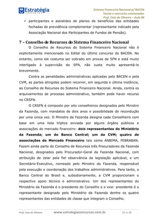 Sistema Financeiro Nacional p/ BACEN
Teoria e exercícios comentados
Prof. Caio de Oliveira – Aula 00
Prof. Caio de Oliveira www.estrategiaconcursos.com.br 21 de 25
 participantes e assistidos de planos de benefícios das entidades
fechadas de previdência complementar (representante indicado pela
Associação Nacional dos Participantes de Fundos de Pensão).
7 – Conselho de Recursos do Sistema Financeiro Nacional
O Conselho de Recursos do Sistema Financeiro Nacional não é
explicitamente mencionado no Edital do último concurso do BACEN. No
entanto, como ele costuma ser cobrado em provas de SFN e está muito
interligado à supervisão do SFN, não custa muito apresentá-lo
brevemente.
Contra as penalidades administrativas aplicadas pelo BACEN e pela
CVM, as partes atingidas podem recorrer, em segunda e última instância,
ao Conselho de Recursos do Sistema Financeiro Nacional. Ainda, contra os
arquivamentos de processo administrativo, também pode haver recurso
no CRSFN.
O CRSFN é composto por oito conselheiros designados pelo Ministro
da Fazenda, com mandatos de dois anos e possibilidade de recondução
por uma única vez. O Ministro da Fazenda designa cada Conselheiro com
base em uma lista tríplice enviada por alguns órgãos públicos e
associações do mercado financeiro: dois representantes do Ministério
da Fazenda; um do Banco Central; um da CVM; quatro de
associações do Mercado Financeiro tais como ANBIMA, FEBRABAN.
Fazem ainda parte do Conselho de Recursos três Procuradores da Fazenda
Nacional, designados pelo Procurador-Geral da Fazenda Nacional, com
atribuição de zelar pela fiel observância da legislação aplicável, e um
Secretário-Executivo, nomeado pelo Ministro da Fazenda, responsável
pela execução e coordenação dos trabalhos administrativos. Para tanto, o
Banco Central do Brasil e, subsidiariamente, a CVM proporcionam o
respectivo apoio técnico e administrativo. Um dos representantes do
Ministério da Fazenda é o presidente do Conselho e o vice- presidente é o
representante designado pelo Ministério da Fazenda dentre os quatro
representantes das entidades de classe que integram o Conselho.
 