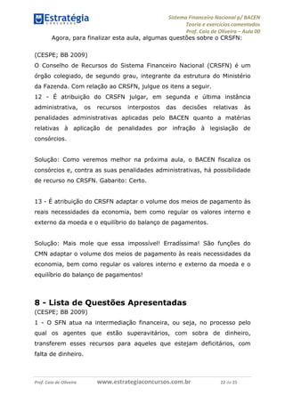 Sistema Financeiro Nacional p/ BACEN
Teoria e exercícios comentados
Prof. Caio de Oliveira – Aula 00
Prof. Caio de Oliveira www.estrategiaconcursos.com.br 22 de 25
Agora, para finalizar esta aula, algumas questões sobre o CRSFN:
(CESPE; BB 2009)
O Conselho de Recursos do Sistema Financeiro Nacional (CRSFN) é um
órgão colegiado, de segundo grau, integrante da estrutura do Ministério
da Fazenda. Com relação ao CRSFN, julgue os itens a seguir.
12 - É atribuição do CRSFN julgar, em segunda e última instância
administrativa, os recursos interpostos das decisões relativas às
penalidades administrativas aplicadas pelo BACEN quanto a matérias
relativas à aplicação de penalidades por infração à legislação de
consórcios.
Solução: Como veremos melhor na próxima aula, o BACEN fiscaliza os
consórcios e, contra as suas penalidades administrativas, há possibilidade
de recurso no CRSFN. Gabarito: Certo.
13 - É atribuição do CRSFN adaptar o volume dos meios de pagamento às
reais necessidades da economia, bem como regular os valores interno e
externo da moeda e o equilíbrio do balanço de pagamentos.
Solução: Mais mole que essa impossível! Erradíssima! São funções do
CMN adaptar o volume dos meios de pagamento às reais necessidades da
economia, bem como regular os valores interno e externo da moeda e o
equilíbrio do balanço de pagamentos!
8 - Lista de Questões Apresentadas
(CESPE; BB 2009)
1 - O SFN atua na intermediação financeira, ou seja, no processo pelo
qual os agentes que estão superavitários, com sobra de dinheiro,
transferem esses recursos para aqueles que estejam deficitários, com
falta de dinheiro.
 